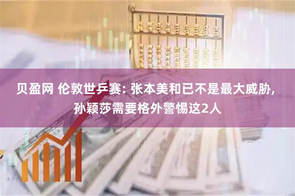 贝盈网 伦敦世乒赛: 张本美和已不是最大威胁, 孙颖莎需要格外警惕这2人